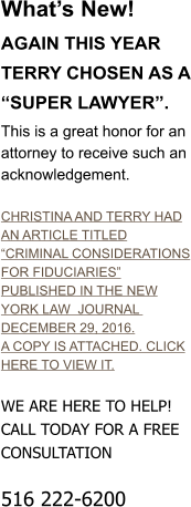 Whats New!  AGAIN THIS YEAR TERRY CHOSEN AS A SUPER LAWYER. This is a great honor for an attorney to receive such an acknowledgement.  CHRISTINA AND TERRY HAD AN ARTICLE TITLED CRIMINAL CONSIDERATIONS FOR FIDUCIARIES PUBLISHED IN THE NEW YORK LAW  JOURNAL  DECEMBER 29, 2016. A COPY IS ATTACHED. CLICK HERE TO VIEW IT.  WE ARE HERE TO HELP! CALL TODAY FOR A FREE CONSULTATION  516 222-6200